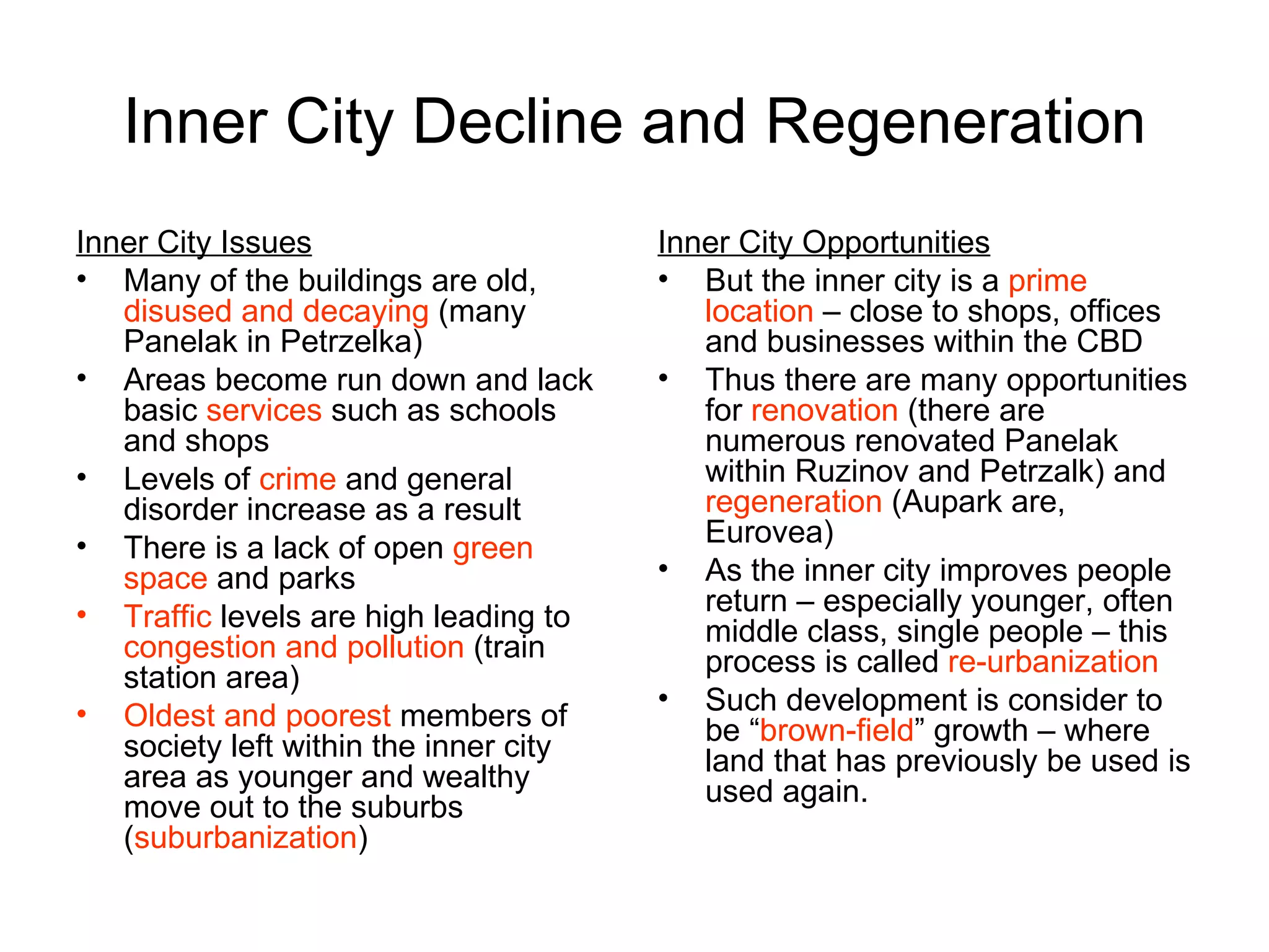 Inner City Decline and Regeneration Inner City Issues Many of the buildings are old,  disused and decaying  (many Panelak in Petrzelka)  Areas become run down and lack basic  services  such as schools and shops Levels of  crime  and general disorder increase as a result There is a lack of open  green space  and parks Traffic  levels are high leading to  congestion and pollution  (train station area) Oldest and poorest  members of society left within the inner city area as younger and wealthy move out to the suburbs ( suburbanization ) Inner City Opportunities But the inner city is a  prime location  – close to shops, offices and businesses within the CBD Thus there are many opportunities for  renovation  (there are numerous renovated Panelak within Ruzinov and Petrzalk) and  regeneration  (Aupark are, Eurovea) As the inner city improves people return – especially younger, often middle class, single people – this process is called  re-urbanization Such development is consider to be “ brown-field ” growth – where land that has previously be used is used again. 