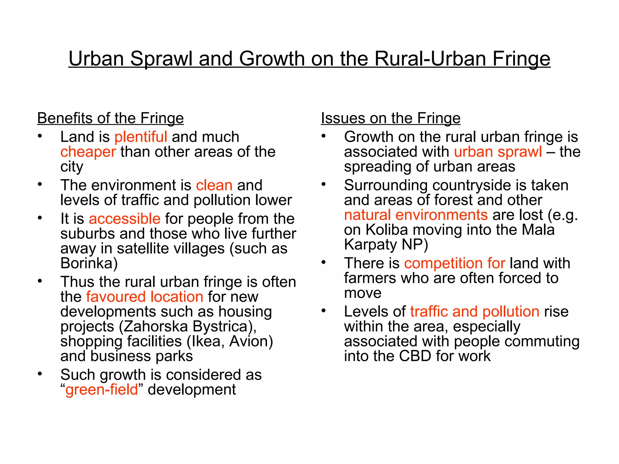 Urban Sprawl and Growth on the Rural-Urban Fringe Benefits of the Fringe Land is  plentiful  and much  cheaper  than other areas of the city The environment is  clean  and levels of traffic and pollution lower It is  accessible  for people from the suburbs and those who live further away in satellite villages (such as Borinka) Thus the rural urban fringe is often the  favoured location  for new developments such as housing projects (Zahorska Bystrica), shopping facilities (Ikea, Avion) and business parks Such growth is considered as “ green-field ” development Issues on the Fringe Growth on the rural urban fringe is associated with  urban sprawl  – the spreading of urban areas Surrounding countryside is taken and areas of forest and other  natural environments  are lost (e.g. on Koliba moving into the Mala Karpaty NP) There is  competition for  land with farmers who are often forced to move Levels of  traffic and pollution  rise within the area, especially associated with people commuting into the CBD for work 