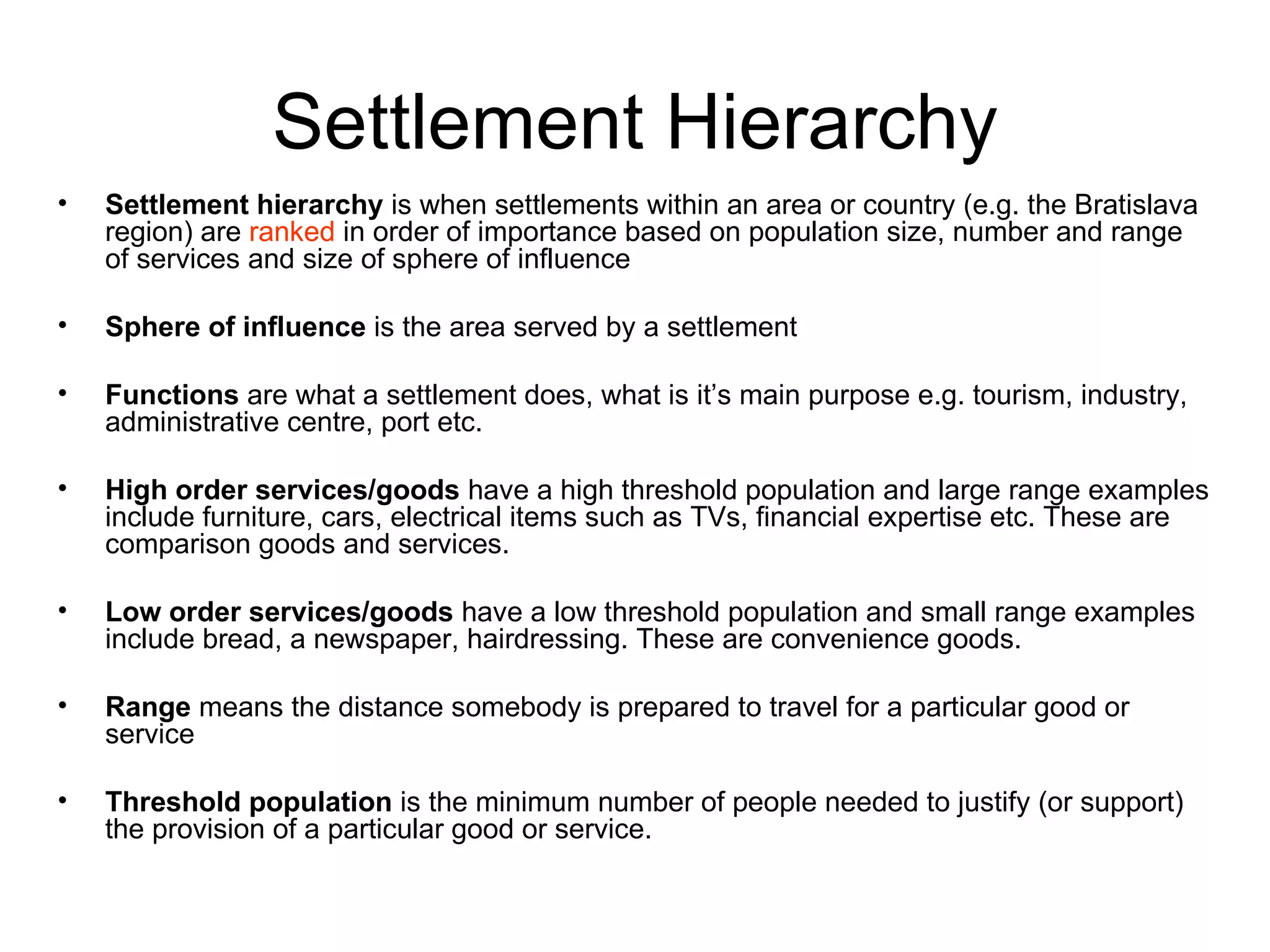 Settlement Hierarchy Settlement hierarchy  is when settlements within an area or country (e.g. the Bratislava region) are  ranked  in order of importance based on population size, number and range of services and size of sphere of influence Sphere of influence  is the area served by a settlement Functions  are what a settlement does, what is it’s main purpose e.g. tourism, industry, administrative centre, port etc. High order services/goods  have a high threshold population and large range examples include furniture, cars, electrical items such as TVs, financial expertise etc. These are comparison goods and services. Low order services/goods  have a low threshold population and small range examples include bread, a newspaper, hairdressing. These are convenience goods.  Range  means the distance somebody is prepared to travel for a particular good or service Threshold population  is the minimum number of people needed to justify (or support) the provision of a particular good or service. 