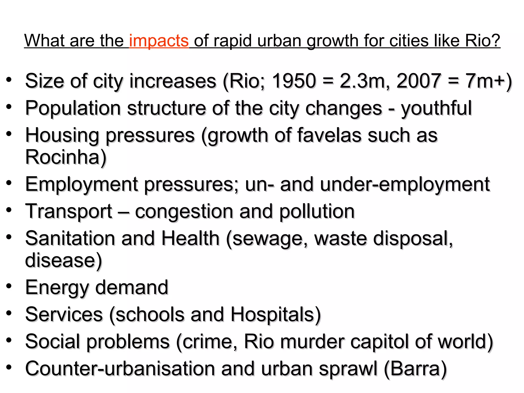 What are the  impacts  of rapid urban growth for cities like Rio? Size of city increases (Rio; 1950 = 2.3m, 2007 = 7m+) Population structure of the city changes - youthful Housing pressures (growth of favelas such as Rocinha) Employment pressures; un- and under-employment Transport – congestion and pollution Sanitation and Health (sewage, waste disposal, disease) Energy demand Services (schools and Hospitals) Social problems (crime, Rio murder capitol of world) Counter-urbanisation and urban sprawl (Barra) 