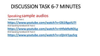 DISCUSSION TASK 6-7 MINUTES
Speakingsample audios
Handbook 05 Track 1
https://www.youtube.com/watch?v=l261RgoIU7I
0510 Speaking Handbook 05 Track 2
https://www.youtube.com/watch?v=tHfxb9aNOLg
0510 Speaking Handbook 05 Track 3
https://www.youtube.com/watch?v=zQInV1py5rg
 