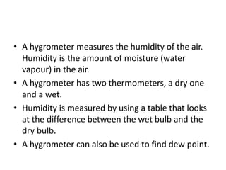 • A hygrometer measures the humidity of the air.
Humidity is the amount of moisture (water
vapour) in the air.
• A hygrometer has two thermometers, a dry one
and a wet.
• Humidity is measured by using a table that looks
at the difference between the wet bulb and the
dry bulb.
• A hygrometer can also be used to find dew point.
 