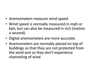• Anemometers measure wind speed.
• Wind speed is normally measured in mph or
kph, but can also be measured in m/s (metres
a second).
• Digital anemometers are more accurate.
• Anemometers are normally placed on top of
buildings so that they are not protected from
the wind and so they don't experience
channeling of wind
 