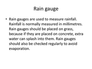 Rain gauge
• Rain gauges are used to measure rainfall.
Rainfall is normally measured in millimetres.
Rain gauges should be placed on grass,
because if they are placed on concrete, extra
water can splash into them. Rain gauges
should also be checked regularly to avoid
evaporation.
 