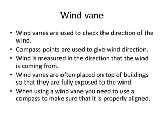 Wind vane
• Wind vanes are used to check the direction of the
wind.
• Compass points are used to give wind direction.
• Wind is measured in the direction that the wind
is coming from.
• Wind vanes are often placed on top of buildings
so that they are fully exposed to the wind.
• When using a wind vane you need to use a
compass to make sure that it is properly aligned.
 