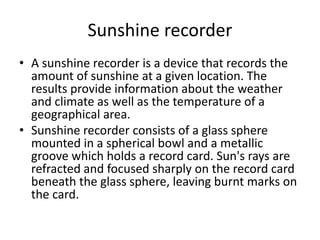 Sunshine recorder
• A sunshine recorder is a device that records the
amount of sunshine at a given location. The
results provide information about the weather
and climate as well as the temperature of a
geographical area.
• Sunshine recorder consists of a glass sphere
mounted in a spherical bowl and a metallic
groove which holds a record card. Sun's rays are
refracted and focused sharply on the record card
beneath the glass sphere, leaving burnt marks on
the card.
 