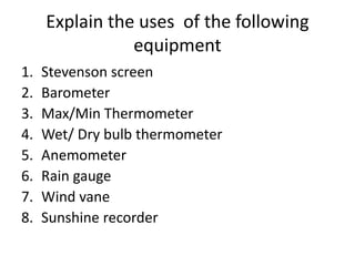 Explain the uses of the following
equipment
1. Stevenson screen
2. Barometer
3. Max/Min Thermometer
4. Wet/ Dry bulb thermometer
5. Anemometer
6. Rain gauge
7. Wind vane
8. Sunshine recorder
 