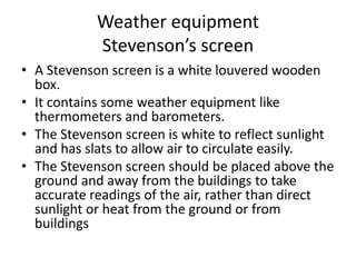 Weather equipment
Stevenson’s screen
• A Stevenson screen is a white louvered wooden
box.
• It contains some weather equipment like
thermometers and barometers.
• The Stevenson screen is white to reflect sunlight
and has slats to allow air to circulate easily.
• The Stevenson screen should be placed above the
ground and away from the buildings to take
accurate readings of the air, rather than direct
sunlight or heat from the ground or from
buildings
 