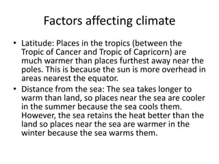 Factors affecting climate
• Latitude: Places in the tropics (between the
Tropic of Cancer and Tropic of Capricorn) are
much warmer than places furthest away near the
poles. This is because the sun is more overhead in
areas nearest the equator.
• Distance from the sea: The sea takes longer to
warm than land, so places near the sea are cooler
in the summer because the sea cools them.
However, the sea retains the heat better than the
land so places near the sea are warmer in the
winter because the sea warms them.
 
