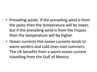 • Prevailing winds: If the prevailing wind is from
the poles then the temperature will be lower,
but if the prevailing wind is from the tropics
then the temperature will be higher.
• Ocean currents Hot ocean currents tends to
warm winters and cold ones cool summers.
The UK benefits from a warm ocean current
travelling from the Gulf of Mexico.
 