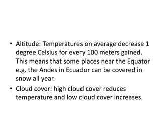 • Altitude: Temperatures on average decrease 1
degree Celsius for every 100 meters gained.
This means that some places near the Equator
e.g. the Andes in Ecuador can be covered in
snow all year.
• Cloud cover: high cloud cover reduces
temperature and low cloud cover increases.
 