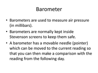 Barometer
• Barometers are used to measure air pressure
(in millibars).
• Barometers are normally kept inside
Stevenson screens to keep them safe.
• A barometer has a movable needle (pointer)
which can be moved to the current reading so
that you can then make a comparison with the
reading from the following day.
 