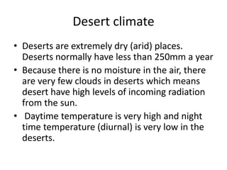 Desert climate
• Deserts are extremely dry (arid) places.
Deserts normally have less than 250mm a year
• Because there is no moisture in the air, there
are very few clouds in deserts which means
desert have high levels of incoming radiation
from the sun.
• Daytime temperature is very high and night
time temperature (diurnal) is very low in the
deserts.
 