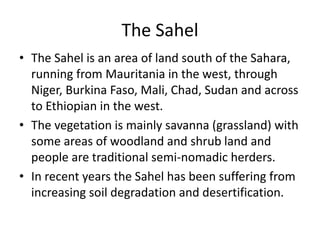 The Sahel
• The Sahel is an area of land south of the Sahara,
running from Mauritania in the west, through
Niger, Burkina Faso, Mali, Chad, Sudan and across
to Ethiopian in the west.
• The vegetation is mainly savanna (grassland) with
some areas of woodland and shrub land and
people are traditional semi-nomadic herders.
• In recent years the Sahel has been suffering from
increasing soil degradation and desertification.
 