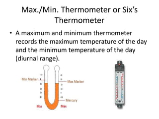 Max./Min. Thermometer or Six’s
Thermometer
• A maximum and minimum thermometer
records the maximum temperature of the day
and the minimum temperature of the day
(diurnal range).
 
