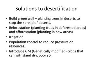 Solutions to desertification
• Build green wall – planting trees in deserts to
stop the spread of deserts.
• Reforestation (planting trees in deforested areas)
and afforestation (planting in new areas)
• Irrigation
• Population control to reduce pressure on
resources.
• Introduce GM (Genetically modified) crops that
can withstand dry, poor soil.
 