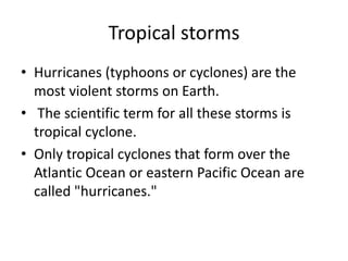 Tropical storms
• Hurricanes (typhoons or cyclones) are the
most violent storms on Earth.
• The scientific term for all these storms is
tropical cyclone.
• Only tropical cyclones that form over the
Atlantic Ocean or eastern Pacific Ocean are
called "hurricanes."
 