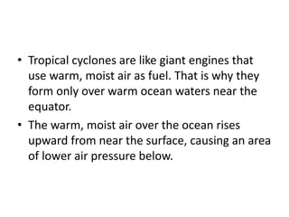 • Tropical cyclones are like giant engines that
use warm, moist air as fuel. That is why they
form only over warm ocean waters near the
equator.
• The warm, moist air over the ocean rises
upward from near the surface, causing an area
of lower air pressure below.
 