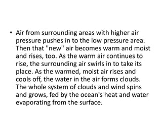• Air from surrounding areas with higher air
pressure pushes in to the low pressure area.
Then that "new" air becomes warm and moist
and rises, too. As the warm air continues to
rise, the surrounding air swirls in to take its
place. As the warmed, moist air rises and
cools off, the water in the air forms clouds.
The whole system of clouds and wind spins
and grows, fed by the ocean's heat and water
evaporating from the surface.
 