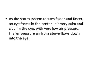 • As the storm system rotates faster and faster,
an eye forms in the center. It is very calm and
clear in the eye, with very low air pressure.
Higher pressure air from above flows down
into the eye.
 