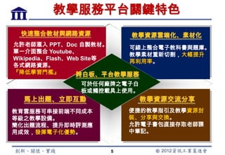 教學服務平台關鍵特色
 快速整合教材與網路資源            教學資源雲端化、素材化
允許老師滙入 PPT、Doc 自製教材。
                          可線上整合電子教科書與題庫。
單一介面整合 Youtube、
                          教學素材重新切割，大幅提升
Wikipedia、Flash、Web Site等
                          再利用率。
各式網路資源。
『降低學習門檻』          跨白板、平台教學服務
             可於任何廠牌之電子白
             板或觸控載具上使用。
  馬上出題、立即互動               教學資源交流分享
教育雲服務可串接前端不同成本         便捷的教學指引及教學資源封
等級之教學設備。               裝、分享與交換。
簡化出題流程、提升即時評測應         允許電子書包直接存取老師課
用成效，發揮電子化優勢。           中筆記。


                   5
 