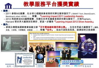 教學服務平台獲獎實績
• 國際：
  – 2011 參與IMS競賽，在全球13個國家業者與研究單位競爭激烈下（SMART Tech, Desire2Learn,
    Blackboard, eXact, KERIS...），榮獲：『Learning Impact 2011 Leadership Award』
  – 2012 再度參加IMS國際競賽，同樣在世界各國業者與研究單位競爭下，打敗Pearson、
    Harvard 等世界大廠與知名學府，更進一步獲得『Learning Impact 2012 Silver Awards』
• 國內：
  – 參與台灣雲端運算產業協會主辦『百年雲端創新應用傑出獎』，在各世界級大廠競爭下（趨勢、
    友訊、工研院、中華電信、英業達……），榮獲『佳作』，並由行政院吳院長、經濟部林次長頒獎：




                                    6
 