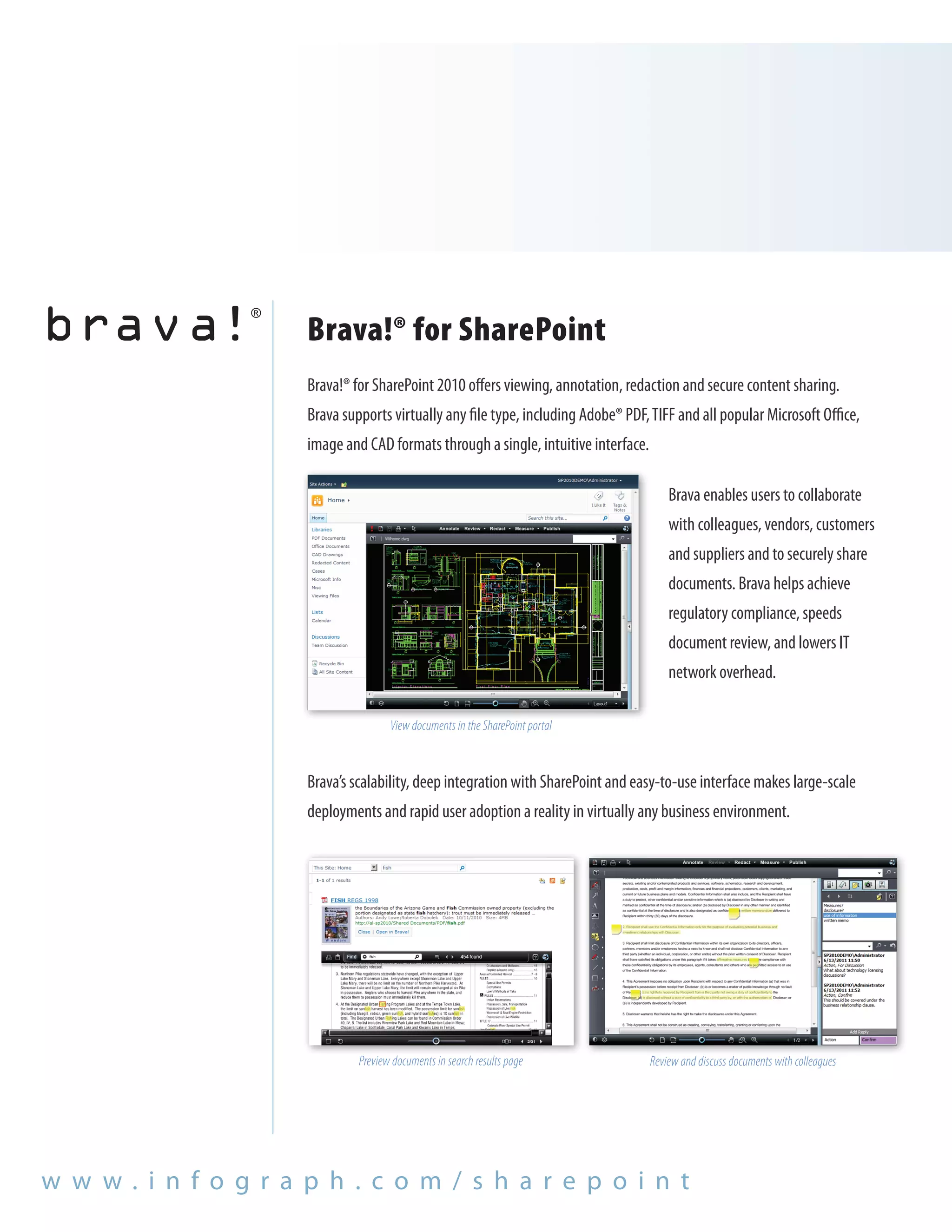 Brava!® for SharePoint
                      Brava!® for SharePoint 2010 offers viewing, annotation, redaction and secure content sharing.
                      Brava supports virtually any file type, including Adobe® PDF, TIFF and all popular Microsoft Office,
                      image and CAD formats through a single, intuitive interface.

                                                                                         Brava enables users to collaborate
                                                                                         with colleagues, vendors, customers
                                                                                         and suppliers and to securely share
                                                                                         documents. Brava helps achieve
                                                                                         regulatory compliance, speeds
                                                                                         document review, and lowers IT
                                                                                         network overhead.

                                      View documents in the SharePoint portal



                      Brava’s scalability, deep integration with SharePoint and easy-to-use interface makes large-scale
                      deployments and rapid user adoption a reality in virtually any business environment.




                               Preview documents in search results page              Review and discuss documents with colleagues




w w w. i n f o g r a p h . c o m / s h a r e p o i n t
 