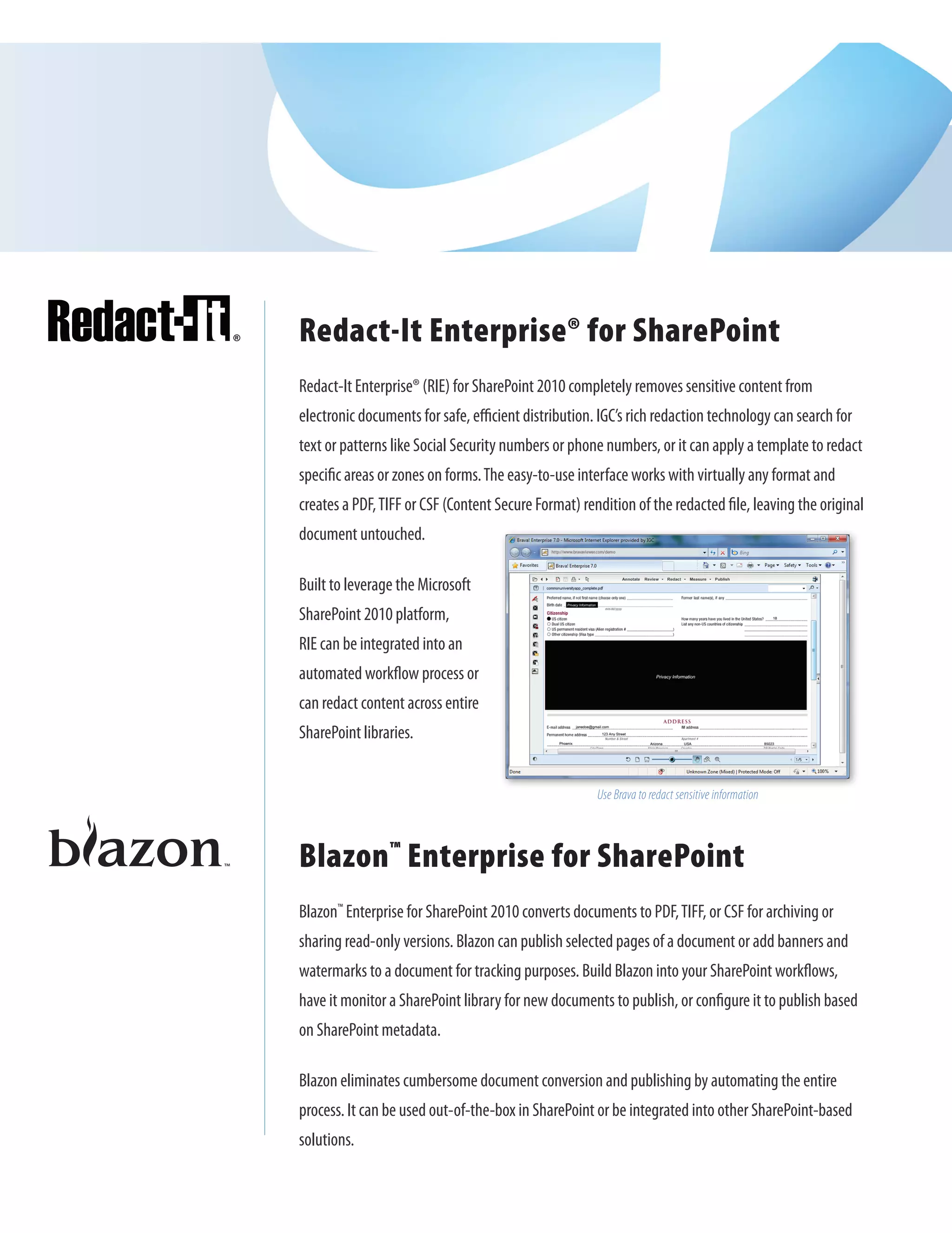 Redact-It Enterprise® for SharePoint
Redact-It Enterprise® (RIE) for SharePoint 2010 completely removes sensitive content from
electronic documents for safe, efficient distribution. IGC’s rich redaction technology can search for
text or patterns like Social Security numbers or phone numbers, or it can apply a template to redact
specific areas or zones on forms. The easy-to-use interface works with virtually any format and
creates a PDF, TIFF or CSF (Content Secure Format) rendition of the redacted file, leaving the original
document untouched.

Built to leverage the Microsoft
SharePoint 2010 platform,
RIE can be integrated into an
automated workflow process or
can redact content across entire
SharePoint libraries.


                                                      Use Brava to redact sensitive information



Blazon™ Enterprise for SharePoint
Blazon™ Enterprise for SharePoint 2010 converts documents to PDF, TIFF, or CSF for archiving or
sharing read-only versions. Blazon can publish selected pages of a document or add banners and
watermarks to a document for tracking purposes. Build Blazon into your SharePoint workflows,
have it monitor a SharePoint library for new documents to publish, or configure it to publish based
on SharePoint metadata.

Blazon eliminates cumbersome document conversion and publishing by automating the entire
process. It can be used out-of-the-box in SharePoint or be integrated into other SharePoint-based
solutions.
 