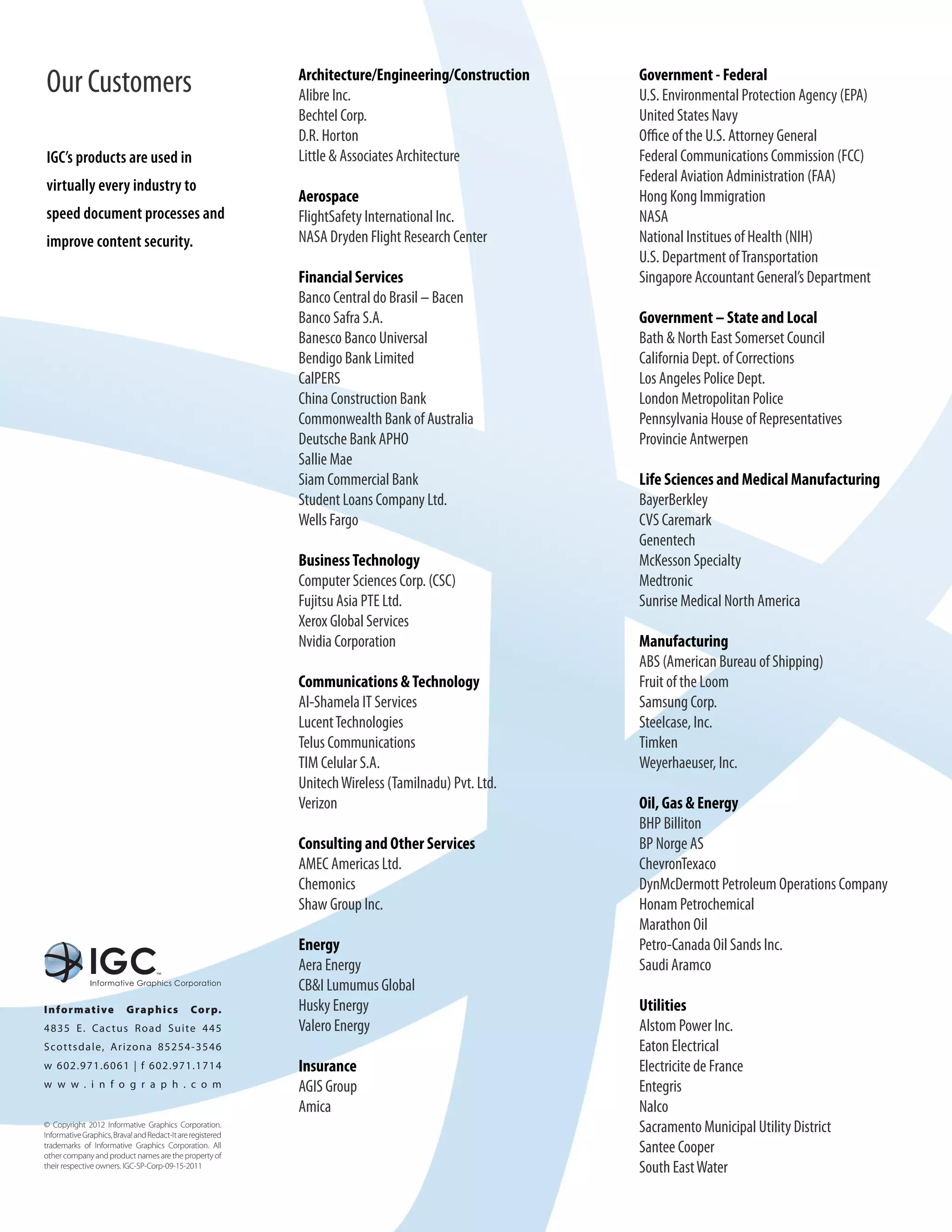 Our Customers                                               Architecture/Engineering/Construction
                                                            Alibre Inc.
                                                                                                     Government - Federal
                                                                                                     U.S. Environmental Protection Agency (EPA)
                                                            Bechtel Corp.                            United States Navy
                                                            D.R. Horton                              Office of the U.S. Attorney General
IGC’s products are used in                                  Little & Associates Architecture         Federal Communications Commission (FCC)
                                                                                                     Federal Aviation Administration (FAA)
virtually every industry to
                                                            Aerospace                                Hong Kong Immigration
speed document processes and                                FlightSafety International Inc.          NASA
improve content security.                                   NASA Dryden Flight Research Center       National Institues of Health (NIH)
                                                                                                     U.S. Department of Transportation
                                                            Financial Services                       Singapore Accountant General’s Department
                                                            Banco Central do Brasil – Bacen
                                                            Banco Safra S.A.                         Government – State and Local
                                                            Banesco Banco Universal                  Bath & North East Somerset Council
                                                            Bendigo Bank Limited                     California Dept. of Corrections
                                                            CalPERS                                  Los Angeles Police Dept.
                                                            China Construction Bank                  London Metropolitan Police
                                                            Commonwealth Bank of Australia           Pennsylvania House of Representatives
                                                            Deutsche Bank APHO                       Provincie Antwerpen
                                                            Sallie Mae
                                                            Siam Commercial Bank                     Life Sciences and Medical Manufacturing
                                                            Student Loans Company Ltd.               BayerBerkley
                                                            Wells Fargo                              CVS Caremark
                                                                                                     Genentech
                                                            Business Technology                      McKesson Specialty
                                                            Computer Sciences Corp. (CSC)            Medtronic
                                                            Fujitsu Asia PTE Ltd.                    Sunrise Medical North America
                                                            Xerox Global Services
                                                            Nvidia Corporation                       Manufacturing
                                                                                                     ABS (American Bureau of Shipping)
                                                            Communications & Technology              Fruit of the Loom
                                                            Al-Shamela IT Services                   Samsung Corp.
                                                            Lucent Technologies                      Steelcase, Inc.
                                                            Telus Communications                     Timken
                                                            TIM Celular S.A.                         Weyerhaeuser, Inc.
                                                            Unitech Wireless (Tamilnadu) Pvt. Ltd.
                                                            Verizon                                  Oil, Gas & Energy
                                                                                                     BHP Billiton
                                                            Consulting and Other Services            BP Norge AS
                                                            AMEC Americas Ltd.                       ChevronTexaco
                                                            Chemonics                                DynMcDermott Petroleum Operations Company
                                                            Shaw Group Inc.                          Honam Petrochemical
                                                                                                     Marathon Oil
                                                            Energy                                   Petro-Canada Oil Sands Inc.
                                                            Aera Energy                              Saudi Aramco
                                                            CB&I Lumumus Global
I n fo rmat i ve          G ra p h i c s       Co rp.       Husky Energy                             Utilities
4835 E. Ca c t u s R o a d S u ite 445                     Valero Energy                            Alstom Power Inc.
S cot t s d ale, Ar izo na 8 5 2 5 4 - 3 546                                                         Eaton Electrical
w 602. 971. 6 0 6 1 | f 6 0 2 . 9 7 1 . 1714                Insurance                                Electricite de France
w w w . i n f o g r a p h . c o m                           AGIS Group                               Entegris
                                                            Amica                                    Nalco
© Copyright 2012 Informative Graphics Corporation.
Informative Graphics, Brava! and Redact-It are registered
                                                                                                     Sacramento Municipal Utility District
trademarks of Informative Graphics Corporation. All
other company and product names are the property of
                                                                                                     Santee Cooper
their respective owners. IGC-SP-Corp-09-15-2011                                                      South East Water
 