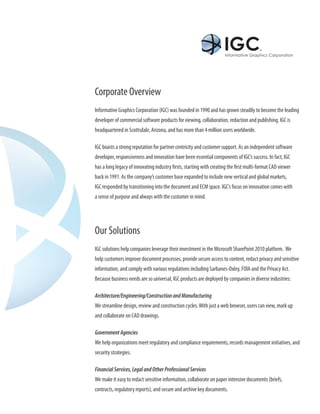 Corporate Overview
Informative Graphics Corporation (IGC) was founded in 1990 and has grown steadily to become the leading
developer of commercial software products for viewing, collaboration, redaction and publishing. IGC is
headquartered in Scottsdale, Arizona, and has more than 4 million users worldwide.

IGC boasts a strong reputation for partner centricity and customer support. As an independent software
developer, responsiveness and innovation have been essential components of IGC’s success. In fact, IGC
has a long legacy of innovating industry firsts, starting with creating the first multi-format CAD viewer
back in 1991. As the company’s customer base expanded to include new vertical and global markets,
IGC responded by transitioning into the document and ECM space. IGC’s focus on innovation comes with
a sense of purpose and always with the customer in mind.




Our Solutions
IGC solutions help companies leverage their investment in the Microsoft SharePoint 2010 platform. We
help customers improve document processes, provide secure access to content, redact privacy and sensitive
information, and comply with various regulations including Sarbanes-Oxley, FOIA and the Privacy Act.
Because business needs are so universal, IGC products are deployed by companies in diverse industries:

Architecture/Engineering/Construction and Manufacturing
We streamline design, review and construction cycles. With just a web browser, users can view, mark up
and collaborate on CAD drawings.

Government Agencies
We help organizations meet regulatory and compliance requirements, records management initiatives, and
security strategies.

Financial Services, Legal and Other Professional Services
We make it easy to redact sensitive information, collaborate on paper intensive documents (briefs,
contracts, regulatory reports), and secure and archive key documents.
 