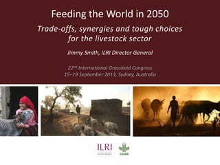 Feeding the World in 2050
Trade-offs, synergies and tough choices
for the livestock sector
Jimmy Smith, ILRI Director General
22nd International Grassland Congress
15−19 September 2013, Sydney, Australia
 