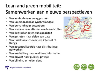 Lean and green mobiliteit:
Samenwerken aan nieuwe perspectieven
• Van aanbod- naar vraaggestuurd
• Van unimodaal naar synchromodaal
• Van bemand naar autonoom
• Van fossiele naar alternatieve brandstoffen
• Van bezit naar delen van capaciteit
• Van gesloten naar delen van data
• Van fysiek naar connected: internet of
things
• Van gecentraliseerde naar distributieve
netwerken
• Van inschatting naar real time informatie
• Van privaat naar publiek-privaat
• Van blind naar helderziend
 