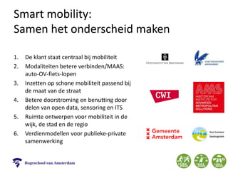 Smart mobility:
Samen het onderscheid maken
1. De klant staat centraal bij mobiliteit
2. Modaliteiten betere verbinden/MAAS:
auto-OV-fiets-lopen
3. Inzetten op schone mobiliteit passend bij
de maat van de straat
4. Betere doorstroming en benutting door
delen van open data, sensoring en ITS
5. Ruimte ontwerpen voor mobiliteit in de
wijk, de stad en de regio
6. Verdienmodellen voor publieke-private
samenwerking
 