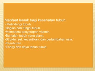 Manfaat lemak bagi kesehatan tubuh:
• Melindungi tubuh.
•Bagian dari fungsi tubuh.
•Membantu penyerapan vitamin.
•Bantalan tubuh yang alami.
•Struktur sel, kecantikan, dan pertambahan usia.
•Kesuburan.
•Energi dan daya tahan tubuh.
 