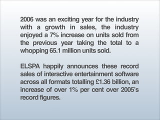 2006 was an exciting year for the industry
with a growth in sales, the industry
enjoyed a 7% increase on units sold from
the previous year taking the total to a
whopping 65.1 million units sold.

ELSPA happily announces these record
sales of interactive entertainment software
across all formats totalling £1.36 billion, an
increase of over 1% per cent over 2005ʼs
record figures.
 