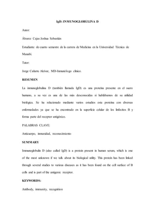 IgD: INMUNOGLOBULINA D
Autor:
Álvarez Cajas Joshua Sebastián
Estudiante de cuarto semestre de la carrera de Medicina en la Universidad Técnica de
Manabí.
Tutor:
Jorge Cañarte Alcívar, MD-Inmunólogo clínico.
RESUMEN
La inmunoglobulina D (también llamada IgD) es una proteína presente en el suero
humano, a su vez es una de las más desconocidas si hablábamos de su utilidad
biológica. Se ha relacionado mediante varios estudios esta proteína con diversas
enfermedades ya que se ha encontrado en la superficie celular de los linfocitos B y
forma parte del receptor antigénico.
PALABRAS CLAVE:
Anticuerpo, inmunidad, reconocimiento
SUMMARY
Immunoglobulin D (also called IgD) is a protein present in human serum, which is one
of the most unknown if we talk about its biological utility. This protein has been linked
through several studies to various diseases as it has been found on the cell surface of B
cells and is part of the antigenic receptor.
KEYWORDS:
Antibody, immunity, recognition
 