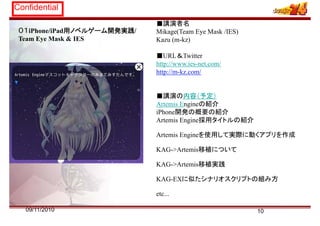 Confidential
■講演者名
０１iPhone/iPad用ノベルゲーム開発実践/
Team Eye Mask & IES
■講演者名
Mikage(Team Eye Mask /IES)
Kazu (m-kz)
■URL＆Twitter
http://www.ies-net.com/
http://m-kz.com/p
■講演の内容（予定）
Artemis Engineの紹介
iPhone開発の概要の紹介
Artemis Engine採用タイトルの紹介
Artemis Engineを使用して実際に動くアプリを作成
KAG->Artemis移植についてKAG >Artemis移植について
KAG->Artemis移植実践
プKAG-EXに似たシナリオスクリプトの組み方
etc...
1009/11/2010
 