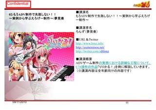 Confidential
■講演名
02:もうADV制作で失敗しない！！
～実例から学ぶえろげー制作～/夢見奏
■講演名
もうADV制作で失敗しない！！～実例から学ぶえろげ
ー制作～
■講演者名
ろんず（夢見奏）
■URL＆Twitter
http://www.lonz.info/
http://yumemisou.net/p y
http://twitter.com/athlonz
■講演概要
ADVゲーム制作の実務における詳細な工程について、
C78頒布の作品「りりかる！」を例に解説していきます。
（※講演内容は全年齢向けの内容です）
1109/11/2010
 
