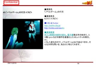 Confidential
05:「ノベルゲーム」の行方/イヌビト
■講演名
「ノベルゲーム」の行方
■講演者名
KENT（イヌビト）
■URL＆T itt■URL＆Twitter
http://inubito.dip.jp/
http://twitter.com/nasuks
■講演概要
同人と商業の境界の変化、電子書籍元年の始まり、ニ
コ動・pixivなどの創作を基盤としたコミュニティの発生、コ動 pixivなどの創作を基盤としたコミュ ティの発生、
etc。
こうした変化の中で、ノベルゲームはどうあるべきか。そ
んな大仰な問いを、私なりに考えてみます。、 考
1409/11/2010
 