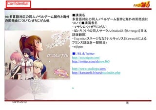 Confidential
06:多言語対応の同人ノベルゲーム製作と海外
の即売会について/ぜろじげん他
■講演名
多言語対応の同人ノベルゲーム製作と海外の即売会に
ついて■講演者名
・マサシロウ（ぜろじげん）
・ぱぃろ（タイの同人サークルStudioGU『Re:Angel』日本
語版翻訳）
・Toq-mitz(ステージなな『ナルキッソス』Kawasoftによる
フランス語版を一部担当)
・nijigen
■URL＆Twitter
http://zerozigen.com/
http://twitter com/shirow360http://twitter.com/shirow360
http://www.studiogu.com/
http://kawasoft fr/narcissu/index phphttp://kawasoft.fr/narcissu/index.php
。
1509/11/2010
 