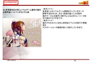 Confidential
06:多言語対応の同人ノベルゲーム製作と海外
の即売会について/ぜろじげん他
<前半パート>
多言語によるノベルゲーム開発を行っているサーク
開発手法をはじめ、文化・言語の違いによる製作製
海外サークルの製作に関することなどをリレートーク形
式で進めて行く予定です。
<後半パート>
海外で行われている同人即売会イベントの様子や雰囲
気を
スライド―ショーや動画を使って紹介していきます。
1609/11/2010
 