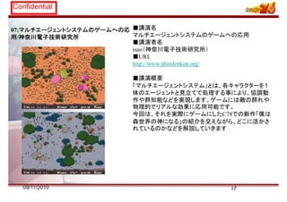Confidential
07:マルチエージェントシステムのゲームへの応
用/神奈川電子技術研究所
■講演名
マルチエージェントシステムのゲームへの応用
■講演者名
isao（神奈川電子技術研究所）
■URL
http://www.shindenken.org/
■講演概要
「マルチエージェントシステム」とは、各キャラクターを１
体のエージェントと見立てて処理する事により、協調動
作や群知能などを実現します。ゲームには敵の群れや
物理的でリアルな効果に応用可能です。
今回は それを実際にゲ ムにしたC78での新作「僕は今回は、それを実際にゲームにしたC78での新作「僕は
森世界の神になる」の紹介を交えながら、どこに活かさ
れているのかなどを解説していきます
1709/11/2010
 