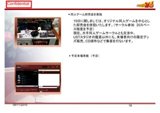 Confidential
＊同人ゲーム即売会を実施
19日に関しましては、オリジナル同人ゲームを中心とし
た即売会を併設いたします （サークル参加 20スペーた即売会を併設いたします。（サークル参加 20スペー
ス程度を予定）
現在、大手同人ゲームサークルとも交渉中。
USTスタジオの鑑賞以外にも 来場者向けの限定グッUSTスタジオの鑑賞以外にも、来場者向けの限定グッ
ズ販売、CD頒布などで集客を行ないます。
＊予定来場者数 （予定）
1809/11/2010
 