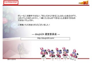 Confidential
グレーな二次創作ではない、「同人だからできること」はもっとあるはずで、
このイベントをきっかけに、一緒にたくさんの「できること」を提示できるの
ではないでしょうか。
ご清聴いただきありがとうございました！
--- doujin24 運営委員会 ---
http://doujin24.com/
2009/11/2010
 