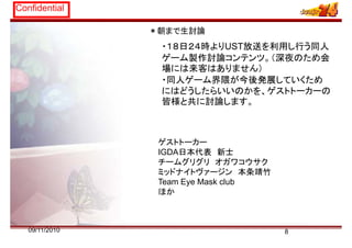 Confidential
朝ま 生討論＊朝まで生討論
・１８日２４時よりUST放送を利用し行う同人
ゲ ム製作討論 ンテンツ （深夜のため会ゲーム製作討論コンテンツ。（深夜のため会
場には来客はありません）
・同人ゲーム界隈が今後発展していくため同人ゲ ム界隈が今後発展していくため
にはどうしたらいいのかを、ゲストトーカーの
皆様と共に討論します。
ゲストトーカー
IGDA日本代表 新士
チームグリグリ オガワコウサクチ グリグリ オ ウサク
ミッドナイトヴァージン 本条靖竹
Team Eye Mask club
ほかほか
809/11/2010
 