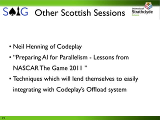 Other Scottish Sessions


     • Neil Henning of Codeplay
     • “Preparing AI for Parallelism - Lessons from
      NASCAR The Game 2011 ”
     • Techniques which will lend themselves to easily
      integrating with Codeplay’s Ofﬂoad system



19
 