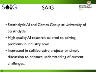 SAIG

     • Strathclyde AI and Games Group at University of
      Strathclyde.
     • High quality AI research tailored to solving
      problems in industry now.
     • Interested in collaborative projects or simply
      discussion to enhance understanding of current
      challenges.
21
 