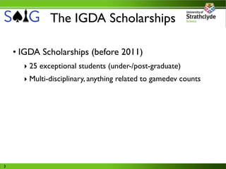 The IGDA Scholarships

    • IGDA Scholarships (before 2011)
      ‣ 25 exceptional students (under-/post-graduate)
      ‣ Multi-disciplinary, anything related to gamedev counts




3
 
