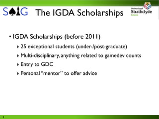 The IGDA Scholarships

    • IGDA Scholarships (before 2011)
      ‣ 25 exceptional students (under-/post-graduate)
      ‣ Multi-disciplinary, anything related to gamedev counts
      ‣ Entry to GDC
      ‣ Personal “mentor” to offer advice




3
 