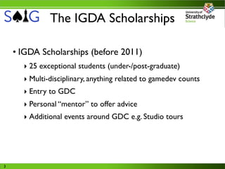 The IGDA Scholarships

    • IGDA Scholarships (before 2011)
      ‣ 25 exceptional students (under-/post-graduate)
      ‣ Multi-disciplinary, anything related to gamedev counts
      ‣ Entry to GDC
      ‣ Personal “mentor” to offer advice
      ‣ Additional events around GDC e.g. Studio tours




3
 
